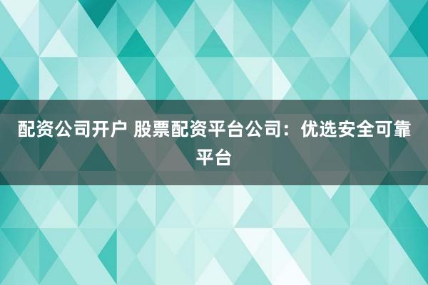 配资公司开户 股票配资平台公司：优选安全可靠平台