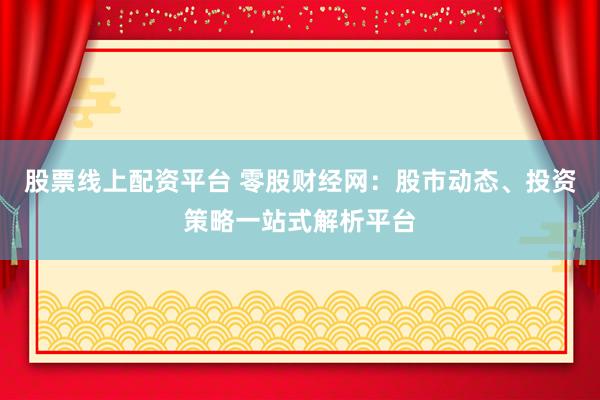 股票线上配资平台 零股财经网：股市动态、投资策略一站式解析平台