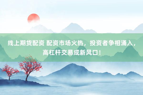 线上期货配资 配资市场火热，投资者争相涌入，高杠杆交易成新风口！