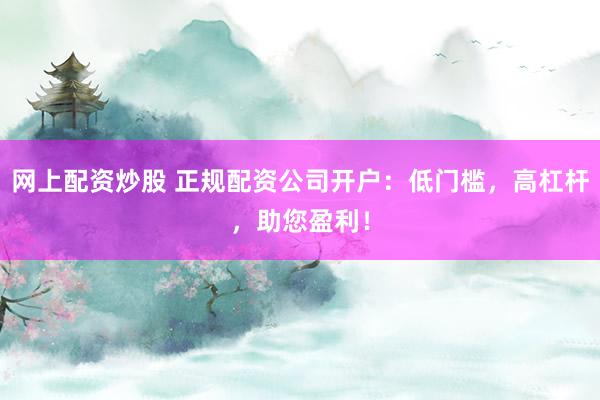 网上配资炒股 正规配资公司开户：低门槛，高杠杆，助您盈利！