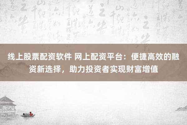 线上股票配资软件 网上配资平台：便捷高效的融资新选择，助力投资者实现财富增值