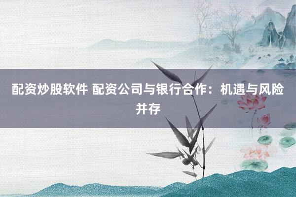 配资炒股软件 配资公司与银行合作：机遇与风险并存